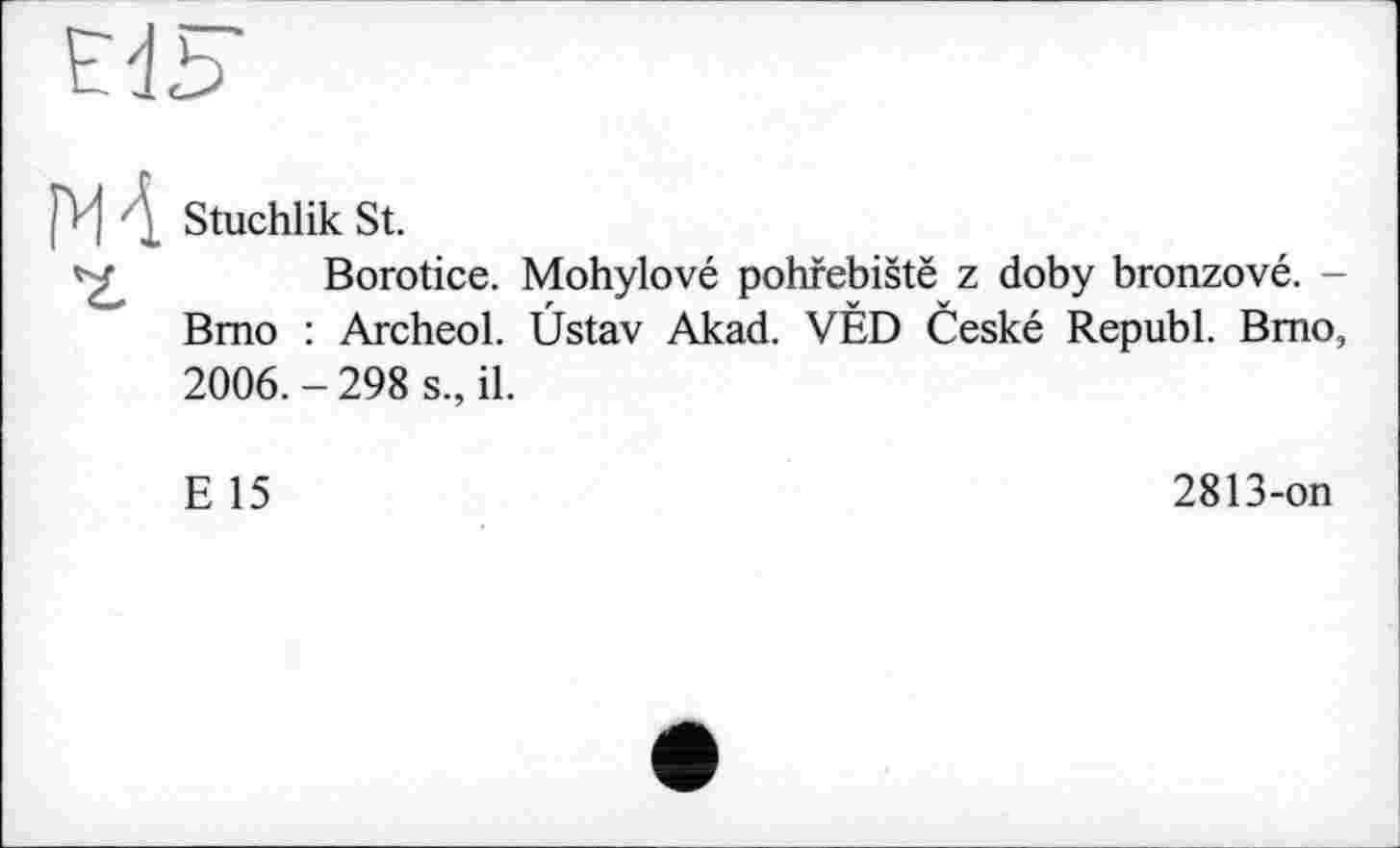 ﻿pr j • Stuchlik St.
Borotice. Mohylové pohfebistë z doby bronzové. -Bmo : Archeol. Ûstav Akad. VÉD Ceské Republ. Bmo, 2006. - 298 s., il.
E 15
2813-on